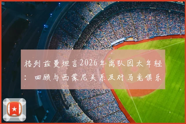 格列兹曼坦言2026年离队因太年轻：回顾与西蒙尼关系及对马竞俱乐部的真挚感谢