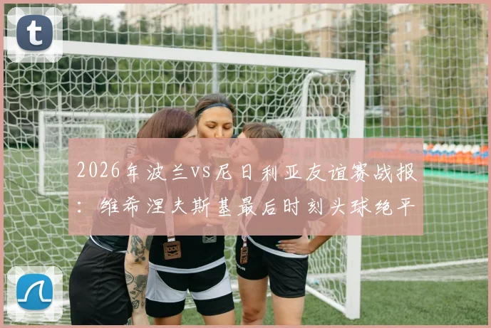 2026年波兰vs尼日利亚友谊赛战报:维希涅夫斯基最后时刻头球绝平,双方2-2握手言和