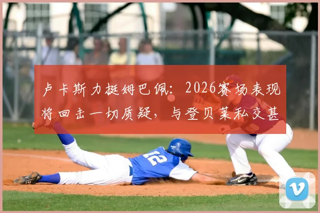 卢卡斯力挺姆巴佩:2026赛场表现将回击一切质疑,与登贝莱私交甚笃关系揭秘