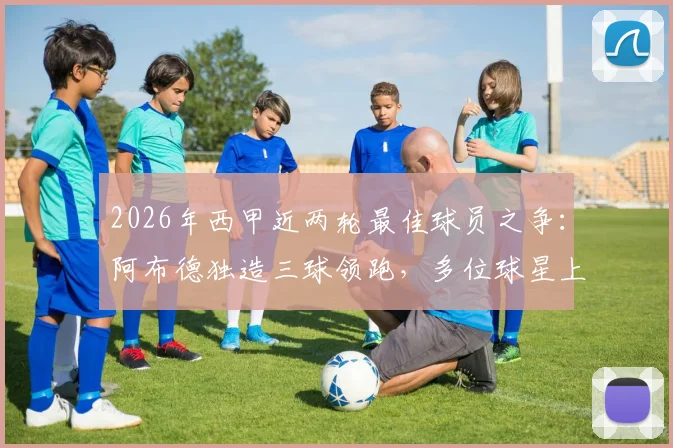 2026年西甲近两轮最佳球员之争:阿布德独造三球领跑,多位球星上演双响,谁是你心中的MVP?