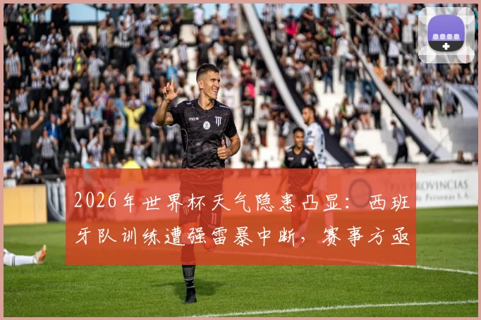 2026年世界杯天气隐患凸显：西班牙队训练遭强雷暴中断，赛事方亟需完善极端天气应对预案