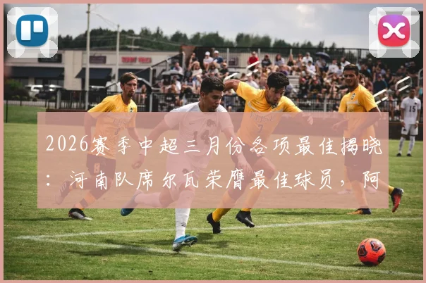 2026赛季中超三月份各项最佳揭晓:河南队席尔瓦荣膺最佳球员,阿洛伊西奥当选最佳主帅