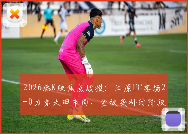 2026韩K联焦点战报：江原FC客场2-0力克大田市民，金纹奂补时阶段不慎乌龙