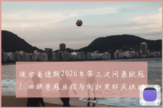 埃尔南德斯2026年第三次问鼎欧冠！回顾夺冠历程与倒扣奖杯庆祝动作的由来