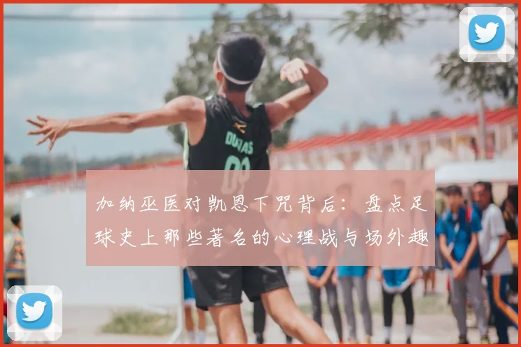 加纳巫医对凯恩下咒背后：盘点足球史上那些著名的心理战与场外趣闻，2026世界杯恩怨再起