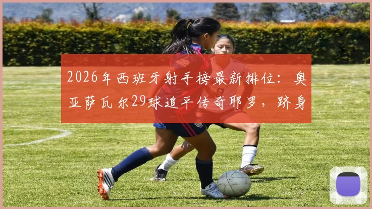 2026年西班牙射手榜最新排位：奥亚萨瓦尔29球追平传奇耶罗，跻身队史第六大射手
