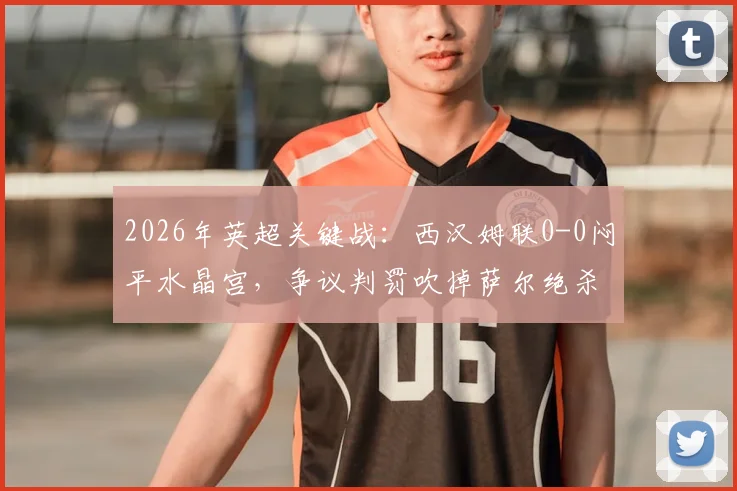 2026年英超关键战：西汉姆联0-0闷平水晶宫，争议判罚吹掉萨尔绝杀，狼队确定降级