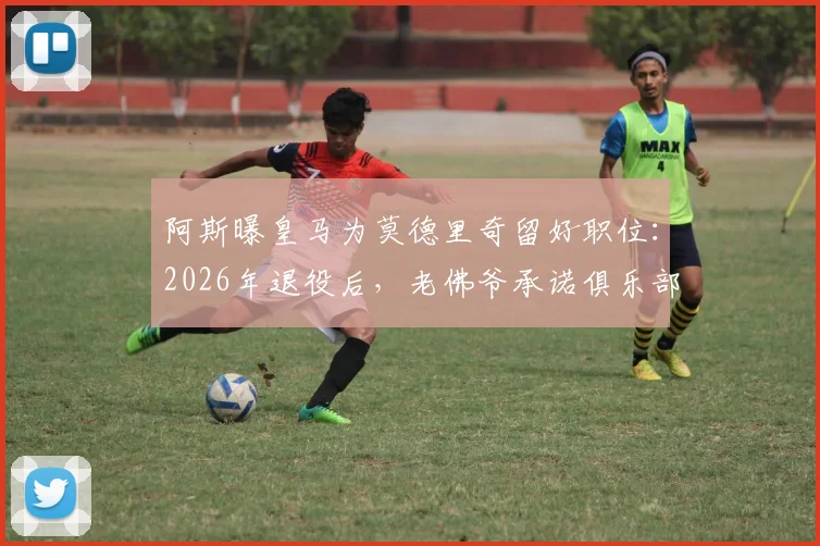 阿斯曝皇马为莫德里奇留好职位:2026年退役后,老佛爷承诺俱乐部职位任其挑选