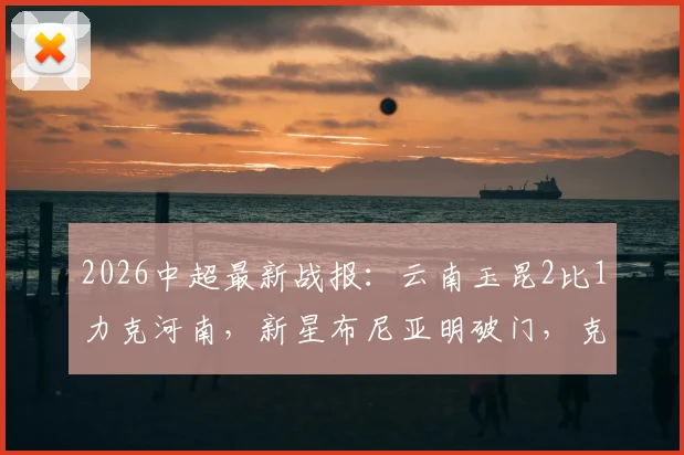 2026中超最新战报:云南玉昆2比1力克河南,新星布尼亚明破门,克莱伯制胜球全解析