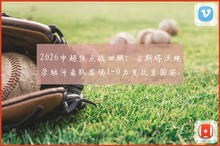 2026中超焦点战回顾：古斯塔沃绝杀助河南队客场1-0力克北京国安，队史首次攻克工人体育场全取三分