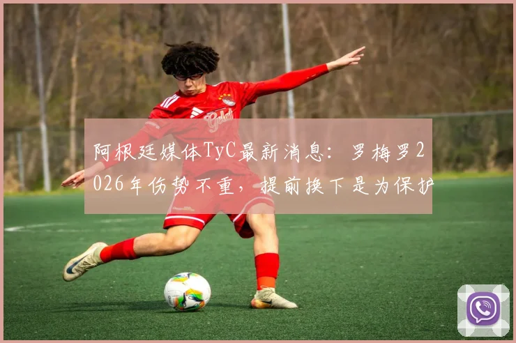 阿根廷媒体TyC最新消息：罗梅罗2026年伤势不重，提前换下是为保护其健康，详解球员伤病预防机制