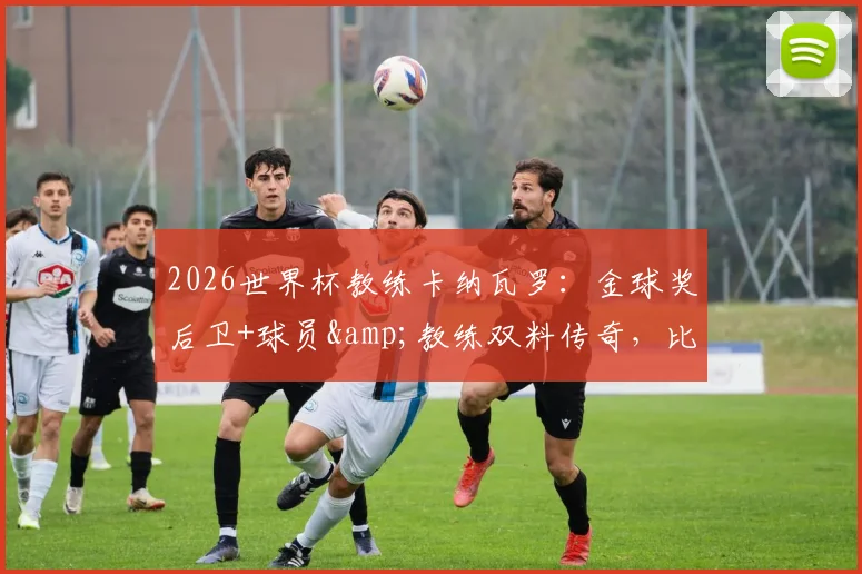 2026世界杯教练卡纳瓦罗:金球奖后卫+球员&教练双料传奇,比肩足坛三大巨星全纪录
