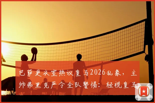 巴萨更衣室热议皇马2026乱象，主帅弗里克严令全队警惕：轻视皇马后果很严重