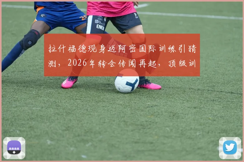 拉什福德现身迈阿密国际训练引猜测，2026年转会传闻再起，顶级训练设施全解析