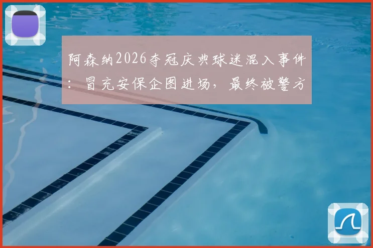 阿森纳2026夺冠庆典球迷混入事件：冒充安保企图进场，最终被警方逮捕引热议