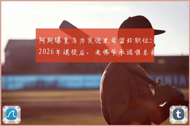 阿斯曝皇马为莫德里奇留好职位：2026年退役后，老佛爷承诺俱乐部职位任其挑选