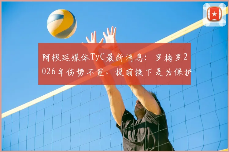 阿根廷媒体TyC最新消息：罗梅罗2026年伤势不重，提前换下是为保护其健康，详解球员伤病预防机制