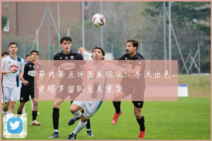 萨内蒂点评国米现状：齐沃出色，劳塔罗留队至关重要
