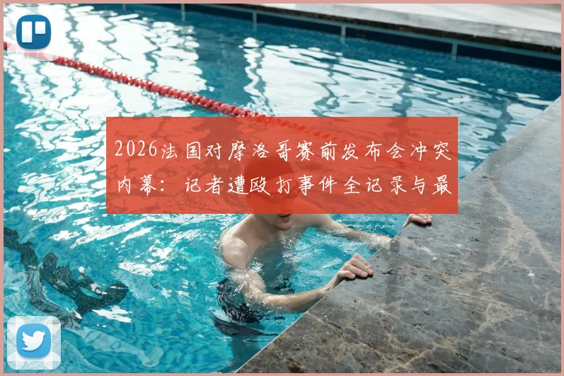 2026法国对摩洛哥赛前发布会冲突内幕：记者遭殴打事件全记录与最新进展追踪