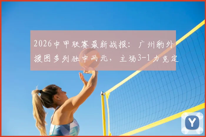 2026中甲联赛最新战报：广州豹外援图多列独中两元，主场3-1力克定南赣联，球队战术复盘与球员表现深度解析