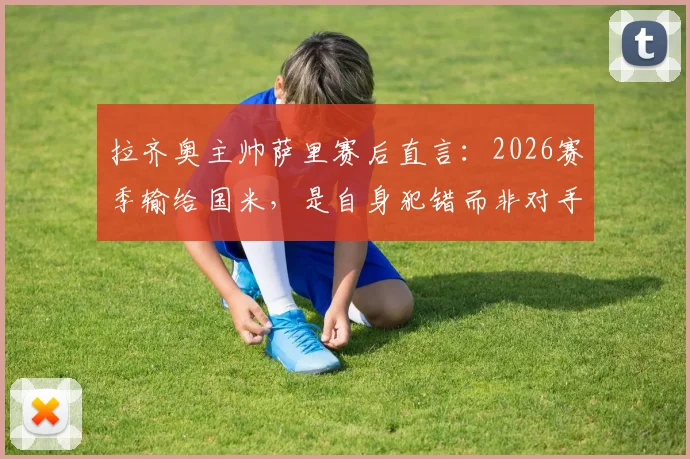 拉齐奥主帅萨里赛后直言：2026赛季输给国米，是自身犯错而非对手强，争议红牌由VAR主导