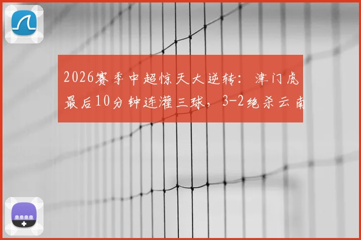 2026赛季中超惊天大逆转：津门虎最后10分钟连灌三球，3-2绝杀云南，球迷直呼心脏受不了