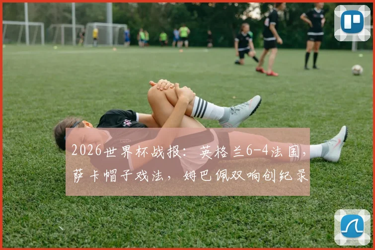 2026世界杯战报：英格兰6-4法国，萨卡帽子戏法，姆巴佩双响创纪录