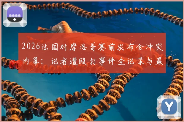 2026法国对摩洛哥赛前发布会冲突内幕:记者遭殴打事件全记录与最新进展追踪